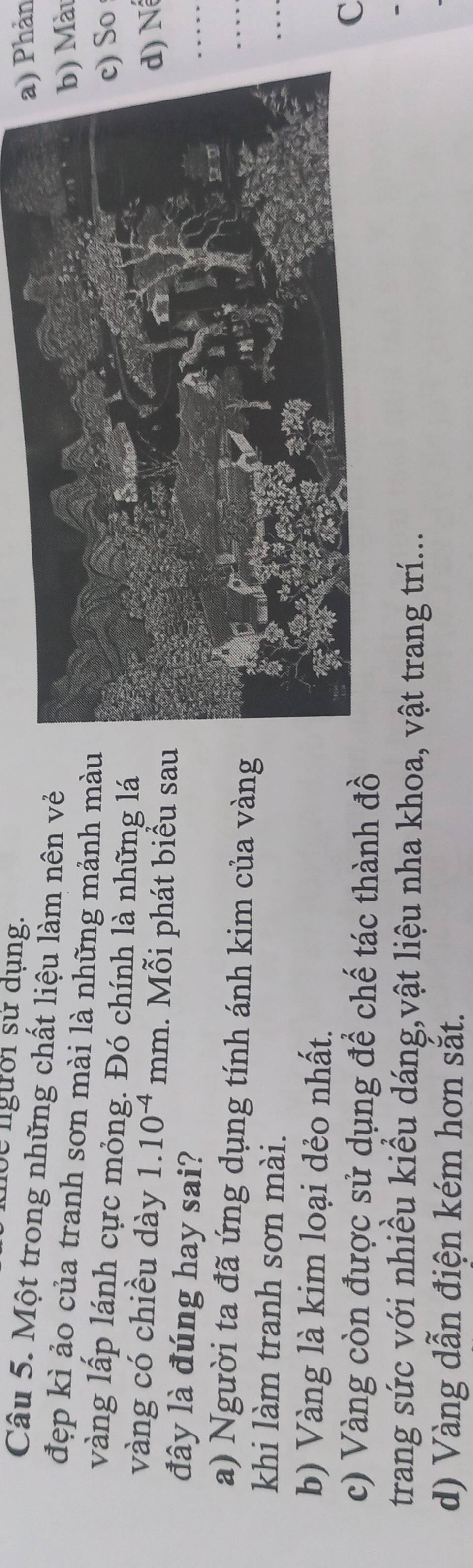 lộc người sư dụng.
hản
Câu 5. Một trong những chất liệu làm nên vẻ
Màu
đẹp kì ảo của tranh sơn mài là những mảnh mà
vàng lấp lánh cực mỏng. Đó chính là những lá
So
vàng có chiều dày 1.10^(-4)mm. Mỗi phát biểu sa
N
đây là đúng hay sai?
_
a) Người ta đã ứng dụng tính ánh kim của vàng
_
khi làm tranh sơn mài.
_
b) Vàng là kim loại dẻo nhất.
c) Vàng còn được sử dụng để chế tác thành đồ
C
trang sức với nhiều kiểu dáng,vật liệu nha khoa, vật trang trí...
d) Vàng dẫn điện kém hơn sắt.