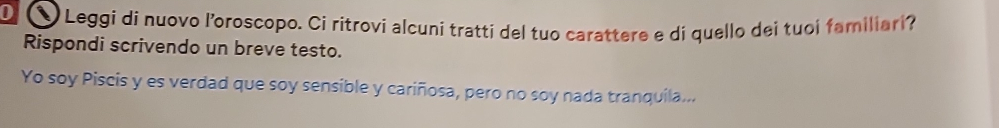 ① Leggi di nuovo l’oroscopo. Ci ritrovi alcuni tratti del tuo carattere e di quello dei tuoi familiari? 
Rispondi scrivendo un breve testo. 
Yo soy Piscis y es verdad que soy sensible y cariñosa, pero no soy nada tranquila...