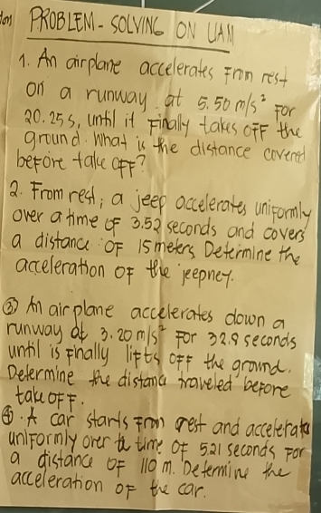 do PROBLEN. SO(VN ONV LHAl 
1. An airplane accelerates Fron rest 
on a runway at 5.50m/s^2 For
20. 25s, until it Finally takes ofF the 
ground. What is the distance covered 
before take (ff? 
a From rest; a jeep accelerates unifomly 
over a time f 3. 52 seconds and covers 
a distance OF 1smeters Determine the 
acceleration of the jeepner. 
③ Al air plane accelerates down a 
runway at 3.20m/s^2 For 32. 8 seconds
until is Finally lifts off the ground. 
Determine the distama traveled before 
tak ofF. 
④. A car starts Frn grest and accelerate 
un)Formly over to time of 521 seconds For 
a distance of 110m. Determing the 
acceleration of the car.