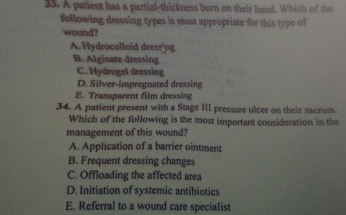 A patient has a partial-thickness burn on their hand. Which of the
following dressing types is most appropriate for this type of
wound?
A. Hydrocolloid dressing
B. Alginate dressing
C. Hydrogel dressing
D. Silver-impregnated dressing
E. Transparent film dressing
34. A patient present with a Stage III pressure ulcer on their sacrum.
Which of the following is the most important consideration in the
management of this wound?
A. Application of a barrier ointment
B. Frequent dressing changes
C. Offloading the affected area
D. Initiation of systemic antibiotics
E. Referral to a wound care specialist