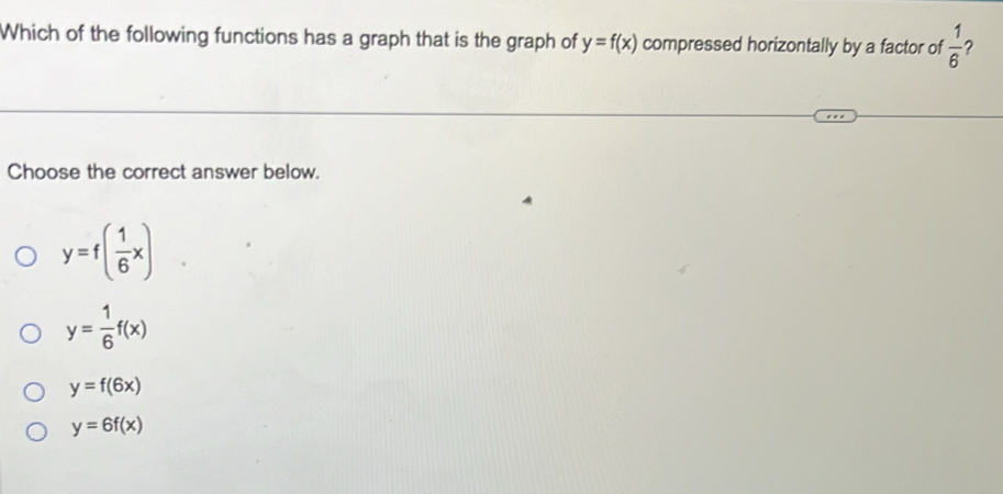 Which of the following functions has a graph that is the graph of y=f(x) compressed horizontally by a factor of  1/6  ?
Choose the correct answer below.
y=f( 1/6 x)
y= 1/6 f(x)
y=f(6x)
y=6f(x)