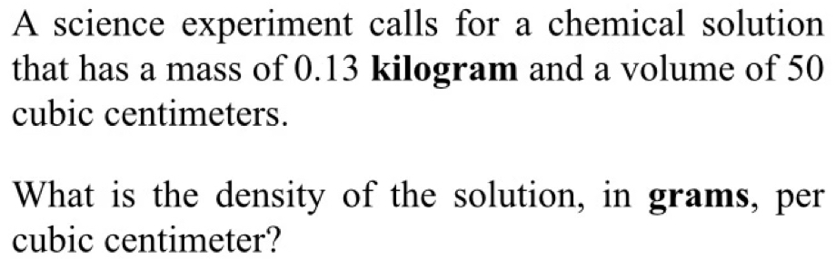 A science experiment calls for a chemical solution 
that has a mass of 0.13 kilogram and a volume of 50
cubic centimeters. 
What is the density of the solution, in grams, per
cubic centimeter?