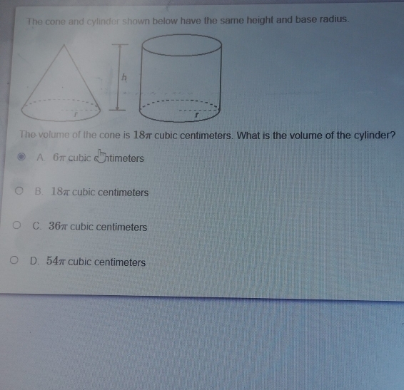 The cone and cylinder shown below have the same height and base radius.
The volume of the cone is 18π cubic centimeters. What is the volume of the cylinder?
A 6π cubic ntimeters
B. 18π cubic centimeters
C. 36π cubic centimeters
D. 54π cubic centimeters