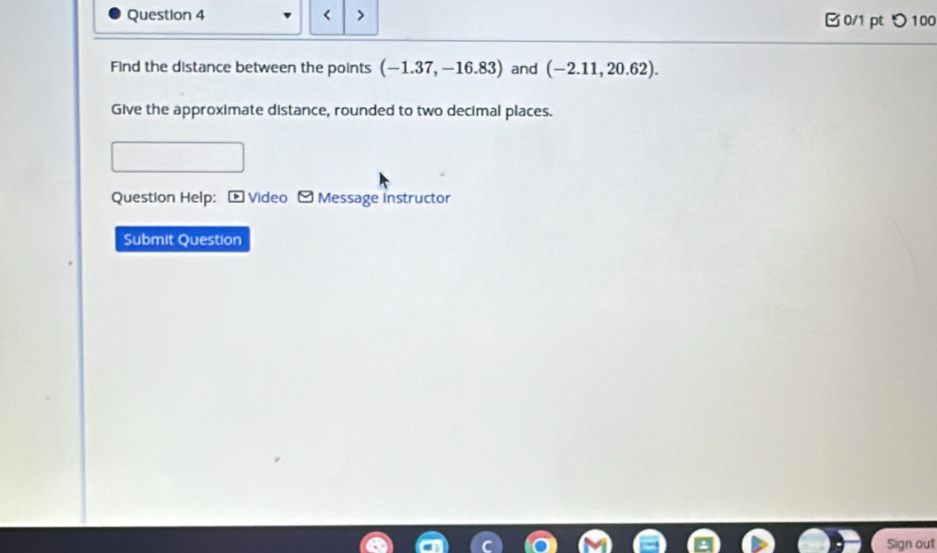 < > 0/1 pt つ 100 
Find the distance between the points (-1.37,-16.83) and (-2.11,20.62). 
Give the approximate distance, rounded to two decimal places. 
Question Help: - Video - Message instructor 
Submit Question 
Sign out