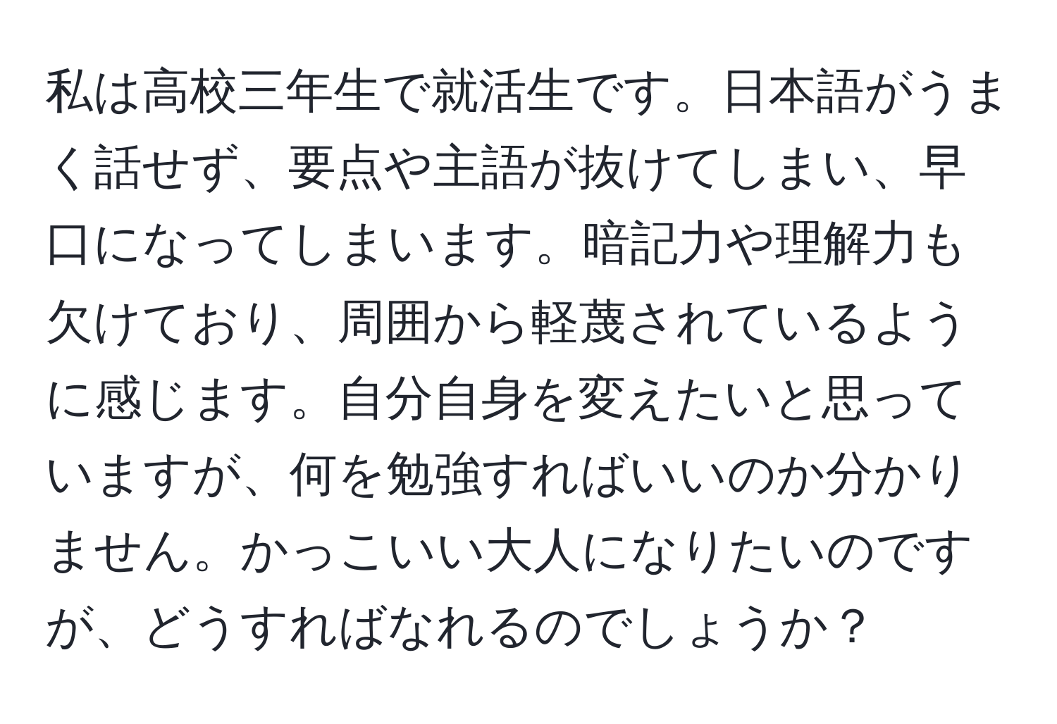 私は高校三年生で就活生です。日本語がうまく話せず、要点や主語が抜けてしまい、早口になってしまいます。暗記力や理解力も欠けており、周囲から軽蔑されているように感じます。自分自身を変えたいと思っていますが、何を勉強すればいいのか分かりません。かっこいい大人になりたいのですが、どうすればなれるのでしょうか？