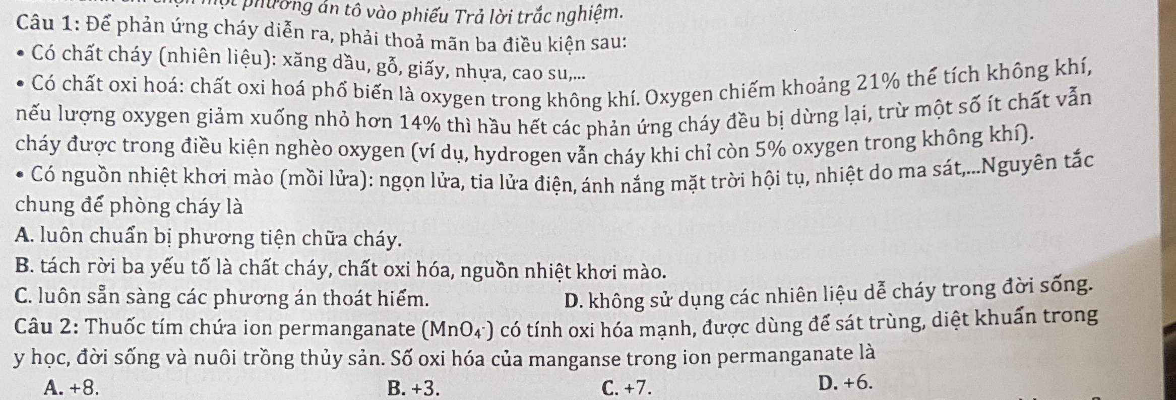 Tột phường án tô vào phiếu Trả lời trắc nghiệm.
Câu 1: Để phản ứng cháy diễn ra, phải thoả mãn ba điều kiện sau:
Có chất cháy (nhiên liệu): xăng dầu, gỗ, giấy, nhựa, cao su,...
Có chất oxi hoá: chất oxi hoá phổ biến là oxygen trong không khí. Oxygen chiếm khoảng 21% thế tích không khí,
nếu lượng oxygen giảm xuống nhỏ hơn 14% thì hầu hết các phản ứng cháy đều bị dừng lại, trừ một số ít chất vẫn
cháy được trong điều kiện nghèo oxygen (ví dụ, hydrogen vẫn cháy khi chỉ còn 5% oxygen trong không khí).
Có nguồn nhiệt khơi mào (mồi lửa): ngọn lửa, tia lửa điện, ánh nắng mặt trời hội tụ, nhiệt do ma sát,...Nguyên tắc
chung để phòng cháy là
A. luôn chuẩn bị phương tiện chữa cháy.
B. tách rời ba yếu tố là chất cháy, chất oxi hóa, nguồn nhiệt khơi mào.
C. luôn sẵn sàng các phương án thoát hiểm. D. không sử dụng các nhiên liệu dễ cháy trong đời sống.
Câu 2: Thuốc tím chứa ion permanganate (MnO_4^-) có tính oxi hóa mạnh, được dùng để sát trùng, diệt khuẩn trong
y học, đời sống và nuôi trồng thủy sản. Số oxi hóa của manganse trong ion permanganate là
A. +8. B. +3. C. +7. D. +6.