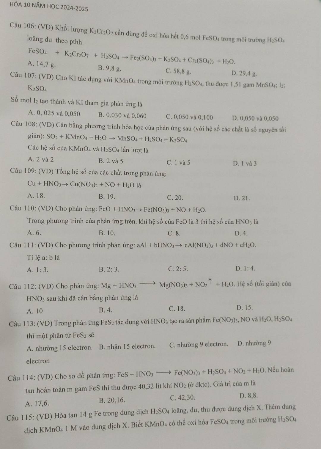 HÓA 10 NÄM HỌC 2024-2025
Câu 106: (VD) Khối lượng K_2Cr_2O_7 cần dùng đề oxi hóa hết 0,6 mol FeSO₄ trong môi trường H_2SO_4
loãng dư theo pthh
FeSO_4+K_2Cr_2O_7+H_2SO_4to Fe_2(SO_4)_3+K_2SO_4+Cr_2(SO_4)_3+H_2O.
A. 14,7 g. B. 9,8 g. C. 58,8 g. D. 29,4 g.
Câu 107: (VD) Cho KI tác dụng với KMnO4 trong môi trường H_2SO_4, , thu được 1,51 gam MnSO₄; I₂;
K_2SO_4
Số mol I2 tạo thành và KI tham gia phản ứng là
A. 0, 025 và 0,050 B. 0,030 và 0,060 C. 0,050 và 0,100 D. 0,050 và 0,050
Câu 108: (VD) Cân bằng phương trình hóa học của phản ứng sau (với hệ số các chất là số nguyên tối
giàn): SO_2+KMnO_4+H_2Oto MnSO_4+H_2SO_4+K_2SO_4
Các hệ số của KMnO_4 và H_2SO_4 lần lượt là
A. 2 và 2 B. 2 và 5 C. 1 và 5 D. 1 và 3
Câu 109: (VD) Tổng hệ số của các chất trong phản ứng:
Cu+HNO_3to Cu(NO_3)_2+NO+H_2O là
A. 18. B. 19. C. 20. D. 21.
Câu 110: (VD) Cho phản ứng: FeO+HNO_3to Fe(NO_3)_3+NO+H_2O.
Trong phương trình của phản ứng trên, khi hệ số của FeO là 3 thì hệ số của HNO_3 là
A. 6. B. 10. C. 8. D. 4.
Câu 111: (VD) Cho phương trình phản ứng: aAl+bHNO_3to cAl(NO_3)_3+dNO+eH_2O.
Tỉi lệ a: b là
A. 1:3. B. 2:3. C. 2:5. D. 1:4.
Câu 112: (VD) Cho phản ứng: Mg+HNO_3to Mg(NO_3)_2+NO_2uparrow +H_2O.Hhat e số (tối giàn) của
H VO_3 sau khi đã cân bằng phản ứng là
A. 10 B. 4.
C. 18. D. 15.
* Câu 113: (VD) Trong phản ứng Fe S_2 tác dụng với HNO_3 tạo ra sản phẩm Fe(NO_3): 3, NO và H_2O,H_2SO_4
thì một phân tử FeS_2 sẽ
A. nhường 15 electron. B. nhận 15 electron. C. nhường 9 electron. D. nhường 9
electron
Câu 114: (VD) Cho sơ đồ phản ứng: FeS+HNO_3to Fe(NO_3)_3+H_2SO_4+NO_2+H_2O. Nếu hoàn
tan hoàn toàn m gam FeS thì thu được 40,32 lít khí NO_2 (ở đktc). Giá trị của m là
A. 17,6. B. 20,16. C. 42,30. D. 8,8.
Câu 115: (VD) Hòa tan 14 g Fe trong dung dịch H_2SO_4. loãng, dư, thu được dung dịch X. Thêm dung
dịch KMnO₄ 1 M vào dung dịch X. Biết K MnO_4 có thể oxi hóa FeSO_4 trong môi trường H_2SO_4