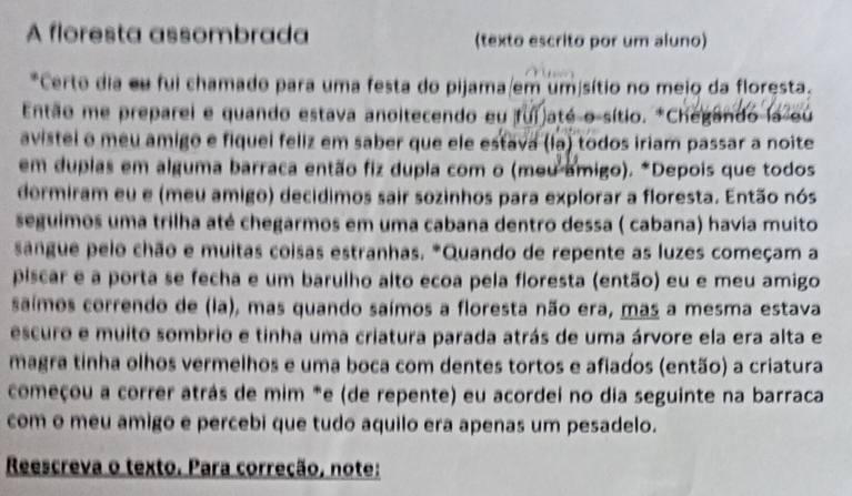 A floresta assombrada (texto escrito por um aluno) 
*Certe dia eu fui chamado para uma festa do pijama/em umisítio no mejo da floresta. 
Então me preparei e quando estava anoitecendo eu fui até o sítio. *Chegando la ou 
avistei o meu amigo e fiquei feliz em saber que ele estava (la) todos iriam passar a noite 
em duplas em alguma barraca então fiz dupla com o (meu amigo). *Depois que todos 
dermiram eu e (meu amigo) decidimos sair sozinhos para explorar a floresta. Então nós 
seguimos uma trilha até chegarmos em uma cabana dentro dessa ( cabana) havía muito 
sangue pelo chão e muitas coisas estranhas. *Quando de repente as luzes começam a 
piscar e a porta se fecha e um barulho alto ecoa pela floresta (então) eu e meu amigo 
saímos correndo de (la), mas quando saímos a floresta não era, mas a mesma estava 
escuro e muito sombrio e tinha uma criatura parada atrás de uma árvore ela era alta e 
magra tinha olhos vermelhos e uma boca com dentes tortos e afiados (então) a criatura 
começou a correr atrás de mim *e (de repente) eu acordei no dia seguinte na barraca 
com o meu amigo e percebi que tudo aquilo era apenas um pesadelo. 
Reescreva o texto. Para correção, note: