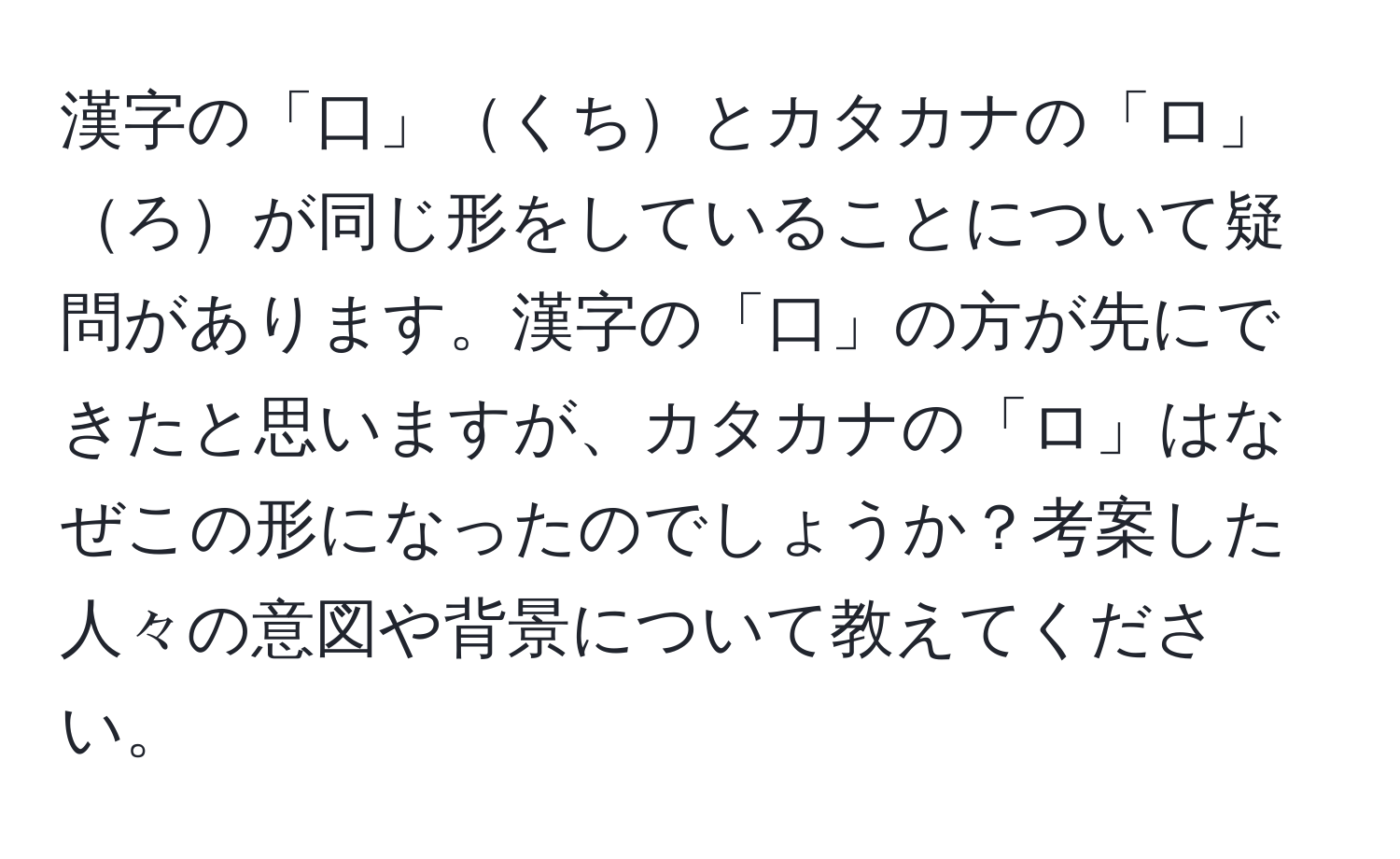 漢字の「口」くちとカタカナの「ロ」ろが同じ形をしていることについて疑問があります。漢字の「口」の方が先にできたと思いますが、カタカナの「ロ」はなぜこの形になったのでしょうか？考案した人々の意図や背景について教えてください。