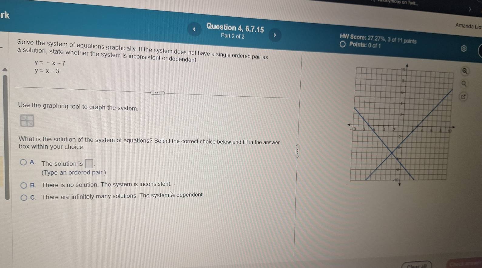 Monymous on Twit
rk
Amanda Lio
< Question 4, 6.7.15 HW Score: 27.27%, 3 of 11 points
Part 2 of 2 Points: 0 of 1
Solve the system of equations graphically. If the system does not have a single ordered pair as
a solution, state whether the system is inconsistent or dependent
 y=-x-7
y=x-3
Use the graphing tool to graph the system
What is the solution of the system of equations? Select the correct choice below and fill in the answer
box within your choice.
A. The solution is □ 
(Type an ordered pair.)
B. There is no solution. The system is inconsistent.
C. There are infinitely many solutions. The system s dependent.