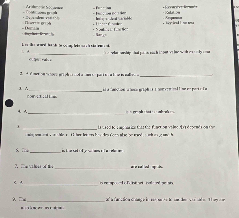 Arithmetic Sequence - Function - Recursive formula s0 
- Continuous graph - Function notation - Relation 
- Dependent variable - Independent variable - Sequence 
su 
- Discrete graph - Linear function - Vertical line test 
- Domain - Nonlinear function 
- Explicit formula - Range 
Use the word bank to complete each statement. 
1. A _is a relationship that pairs each input value with exactly one 
output value. 
2. A function whose graph is not a line or part of a line is called a_ 
. 
3. A _is a function whose graph is a nonvertical line or part of a 
nonvertical line. 
4. A _is a graph that is unbroken. 
5. 
_is used to emphasize that the function value f(x) depends on the 
independent variable x. Other letters besides ∫can also be used, such as g and h. 
6. The_ is the set of y -values of a relation. 
7. The values of the _are called inputs. 
8. A _is composed of distinct, isolated points. 
9. The _of a function change in response to another variable. They are 
also known as outputs.
