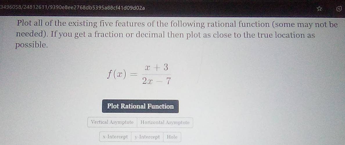 3496058/24812611/9390e8ee2768db5395a88cf41d09d02a 
Plot all of the existing five features of the following rational function (some may not be 
needed). If you get a fraction or decimal then plot as close to the true location as 
possible.
f(x)= (x+3)/2x-7 
Plot Rational Function 
Vertical Asymptote Horizontal Asymptote 
x-Intercept y-Intercept Hole