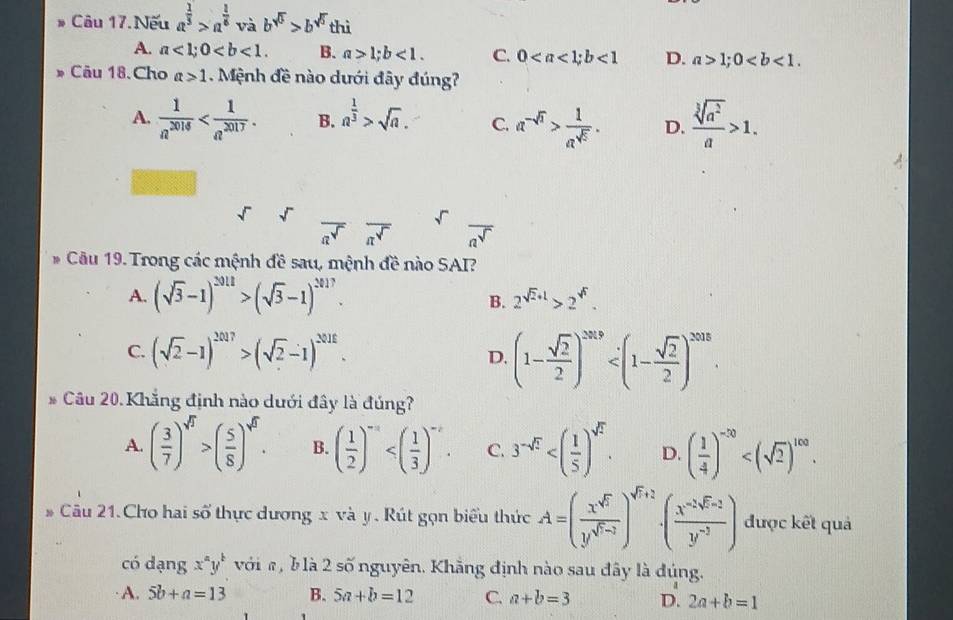 Câu 17.Nếu a^(frac 1)3>a^(frac 1)6vab^(sqrt(5))>b^(sqrt(5))thi
A. a<1;0 B. a>1;b<1. C. 0<1</tex> D. a>1;0
Câu 18.Cho a>1 Mệnh đề nào dưới đây đúng?
A.  1/a^(2016)  B. a^(frac 1)3>sqrt(a). C. a^(-sqrt(n))> 1/a^(sqrt(5)) . D.  sqrt[3](a^2)/a >1.
sqrt() overline a^(sqrt())overline a^(sqrt()) overline a^(sqrt())
* Câu 19. Trong các mệnh đề sau, mệnh đề nào SAI?
A. (sqrt(3)-1)^2012>(sqrt(3)-1)^2017. 2^(sqrt(2)+1)>2^(sqrt()).
B.
C. (sqrt(2)-1)^2017>(sqrt(2)-1)^2018.
D. (1- sqrt(2)/2 )^2019
Câu 20. Khẳng định nào dưới đây là đúng?
A. ( 3/7 )^sqrt(7)>( 5/8 )^sqrt(8). B. ( 1/2 )^-a C. 3^(-sqrt(2)) D. ( 1/4 )^-20
Câu 21.Cho hai số thực dương x và y . Rút gọn biểu thức A=( x^(sqrt(5))/y^(sqrt(5)-2) )^sqrt(7)+2· (frac x^(-2sqrt(y^-3))) được kết quả
có dạng x^ay^b với #, b là 2 số nguyên. Khẳng định nào sau đây là đúng.
· A. 5b+a=13 B. 5a+b=12 C. a+b=3 D. 2a+b=1