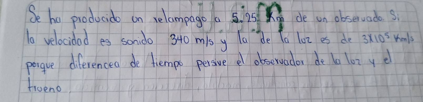 Se he producido on relampago a 5. 25 de on observado s
10 velocidad es sonido 340 mis y la de la loz es de 3* 10^5km/s
pergue diferenced de tiempo persive el observador de ta lot ye 
truend