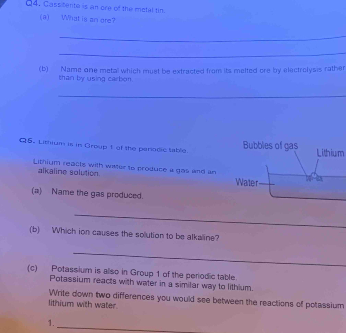 Cassiterite is an ore of the metal tin. 
(a) What is an ore? 
_ 
_ 
(b) Name one metal which must be extracted from its melted ore by electrolysis rather 
than by using carbon. 
_ 
Bubbles of gas 
Q5. Lithium is in Group 1 of the periodic table. Lithium 
Lithium reacts with water to produce a gas and an 2a
alkaline solution. Water 
(a) Name the gas produced. 
_ 
_ 
(b) Which ion causes the solution to be alkaline? 
_ 
(c) Potassium is also in Group 1 of the periodic table. 
Potassium reacts with water in a similar way to lithium. 
Write down two differences you would see between the reactions of potassium 
lithium with water. 
1. 
_