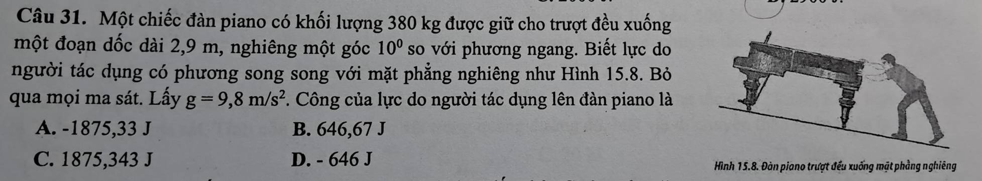 Một chiếc đàn piano có khối lượng 380 kg được giữ cho trượt đều xuống
một đoạn dốc dài 2,9 m, nghiêng một góc 10^0 so với phương ngang. Biết lực do
người tác dụng có phương song song với mặt phẳng nghiêng như Hình 15.8. Bỏ
qua mọi ma sát. Lấy g=9,8m/s^2 7. Công của lực do người tác dụng lên đàn piano là
A. -1875, 33 J B. 646,67 J
C. 1875,343 J D. - 646 J
Hình 15.8. Đàn piano trượt đếu xuống mặt phẳng nghiêng