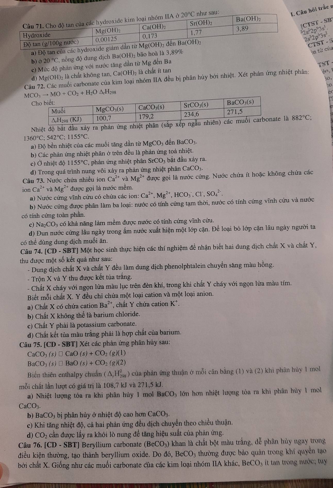 âu hỏi trắc n
CTST-SB
2s^22p^53s^1
2s^32p^63s^2.
a) Độ tan của các hydroxid
CT ST-S
b) partial 20°C T, nồng độ dung dịch Ba(OH)₂ bão hoà là 3,89%
in tử của
c) Mức độ phản ứng với nước tăng dần từ Mg đến Ba
TST
d) Mg(OH)_2 2 là chất không tan, Ca(OH)₂ là chất ít tan
,
Câu 72. Các muối carbonate của kim loại nhóm IIA đều bị phân hủy bởi nhiệt. Xét phản ứng nhiệt phân: én, 1
MCO_3to MO+CO_2+H_2O△ _rH_298
éc
re
Nhiệt độ bắt đầu xảy ra phản ứng nhiệt phân (sắp xếp n là 882°C;
1360°C;542°C;1155°C.
a) Độ bền nhiệt của các muối tăng dần từ MgCO_3 đến BaCO_3.
b) Các phản ứng nhiệt phân ở trên đều là phản ứng toả nhiệt.
c) Ở nhiệt độ 1155°C , phản ứng nhiệt phân SrCO_3 , bắt đầu xảy ra.
d) Trong quá trình nung vôi xảy ra phản ứng nhiệt phân CaCO_3.
Câu 73. Nước chứa nhiều ion Ca^(2+) và Mg^(2+) được gọi là nước cứng. Nước chứa ít hoặc không chứa các
ion Ca^(2+) và Mg^(2+) được gọi là nước mềm.
a) Nước cứng vĩnh cửu có chứa các ion: Ca^(2+),Mg^(2+),HCO_3^(-,Cl^-),SO_4^((2-).
b) Nước cứng được phân làm ba loại: nước có tính cứng tạm thời, nước có tính cứng vĩnh cửu và nước
có tính cứng toàn phần.
c) Na_2)CO_3 có khả năng làm mềm được nước có tính cứng vĩnh cửu.
d) Đun nước cứng lâu ngày trong ấm nước xuất hiện một lớp cặn. Để loại bỏ lớp cặn lâu ngày người ta
có thể dùng dung dịch muối ăn.
Câu 74. [CD - SBT] Một học sinh thực hiện các thí nghiệm đề nhận biết hai dung dịch chất X và chất Y,
thu được một số kết quả như sau:
- Dung dịch chất X và chất Y đều làm dung dịch phenolphtalein chuyển sàng màu hồng.
- Trộn X và Y thu được kết tủa trắng.
- Chất X cháy với ngọn lửa màu lục trên đèn khí, trong khi chất Y cháy với ngọn lửa màu tím.
Biết mỗi chất X. Y đều chỉ chứa một loại cation và một loại anion.
a) Chất X có chứa cation Ba^(2+) T, chất Y chứa cation K*.
b) Chất X không thể là barium chloride.
c) Chất Y phải là potassium carbonate.
d) Chất kết tủa màu trắng phải là hợp chất của barium.
Câu 75. [CD-SBT] *] Xét các phản ứng phân hủy sau:
CaCO_3(s)□ CaO(s)+CO_2(g)(1)
BaCO_3(s)□ BaO(s)+CO_2(g)(2)
Biến thiên enthalpy chuẩn (△ _rH_(298)^0) ) của phản ứng thuận ở mỗi cân bằng (1) và (2) khi phân hủy 1 moll
mỗi chất lần lượt có giá trị là 108,7 kJ và 271,5 kJ.
a) Nhiệt lượng tỏa ra khi phân hủy 1 mol BaCO 3 lớn hơn nhiệt lượng tỏa ra khi phân hủy 1 mol
CaCO_3.
b) BaCO_3 bị phân hủy ở nhiệt độ cao hơn CaCO_3.
c) Khi tăng nhiệt độ, cả hai phản ứng đều dịch chuyển theo chiều thuận.
d) CO_2 cần được lấy ra khỏi lò nung để tăng hiệu suất của phản ứng.
Câu 76. [CD-SBT] Beryllium carbonate (BeCO_3) khan là chất bột màu trắng, dể phân hủy ngay trong
điều kiện thường, tạo thành beryllium oxide. Do d6,BeCO_3 thường được bảo quản trong khí quyền tạo
bởi chất X. Giống như các muối carbonate của các kim loại nhóm IIA khác, BeCO_3 ít tan trong nước; tuy