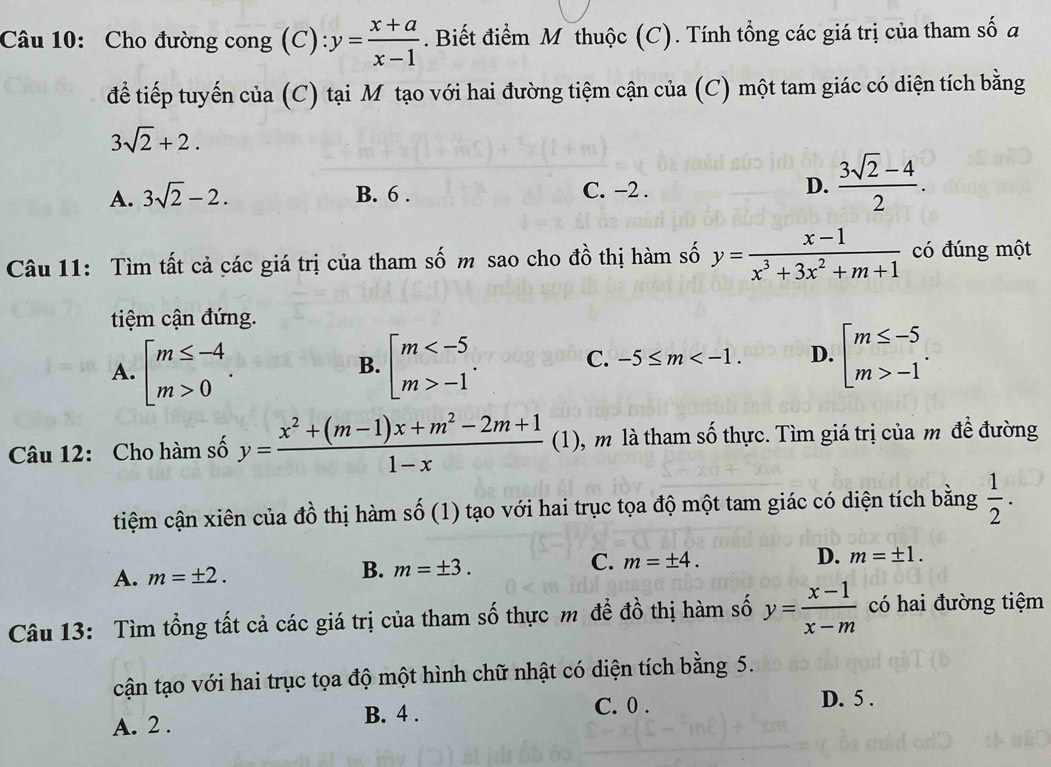 Cho đường cong (C): y= (x+a)/x-1 . Biết điểm Mô thuộc (C). Tính tổng các giá trị của tham số a
để tiếp tuyến của (C) tại M tạo với hai đường tiệm cận của (C) một tam giác có diện tích bằng
3sqrt(2)+2.
A. 3sqrt(2)-2. B. 6 . C. −2 . D.  (3sqrt(2)-4)/2 .
Câu 11: Tìm tất cả các giá trị của tham số m sao cho đồ thị hàm số y= (x-1)/x^3+3x^2+m+1  có đúng một
tiệm cận đứng.
A. beginarrayl m≤ -4 m>0endarray. . beginarrayl m -1endarray.
B.
C. -5≤ m D. beginarrayl m≤ -5 m>-1endarray. .
Câu 12: Cho hàm số y= (x^2+(m-1)x+m^2-2m+1)/1-x  (1), m là tham số thực. Tìm giá trị của m đề đường
tiệm cận xiên của dhat o thị hàm shat O (1) tạo với hai trục tọa độ một tam giác có diện tích bằng  1/2 .
A. m=± 2. B. m=± 3. C. m=± 4. D. m=± 1.
Câu 13: Tìm tổng tất cả các giá trị của tham số thực m đề đồ thị hàm số y= (x-1)/x-m  có hai đường tiệm
cận tạo với hai trục tọa độ một hình chữ nhật có diện tích bằng 5.
A. 2 . B. 4 . C. 0 .
D. 5 .