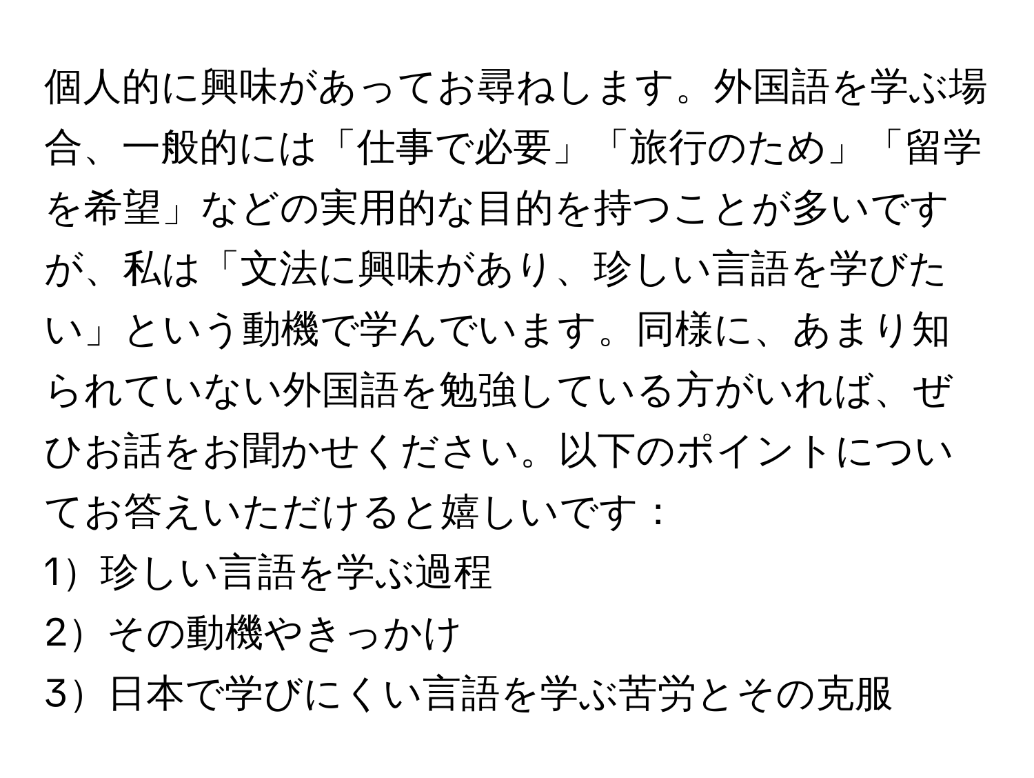 個人的に興味があってお尋ねします。外国語を学ぶ場合、一般的には「仕事で必要」「旅行のため」「留学を希望」などの実用的な目的を持つことが多いですが、私は「文法に興味があり、珍しい言語を学びたい」という動機で学んでいます。同様に、あまり知られていない外国語を勉強している方がいれば、ぜひお話をお聞かせください。以下のポイントについてお答えいただけると嬉しいです：  
1珍しい言語を学ぶ過程  
2その動機やきっかけ  
3日本で学びにくい言語を学ぶ苦労とその克服