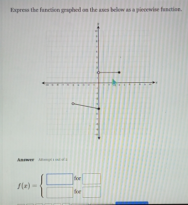 Express the function graphed on the axes below as a piccewise function. 
Answer Attempt 1 out of 2 
for
f(x)=beginarrayl □  □ endarray. for  □ /□  