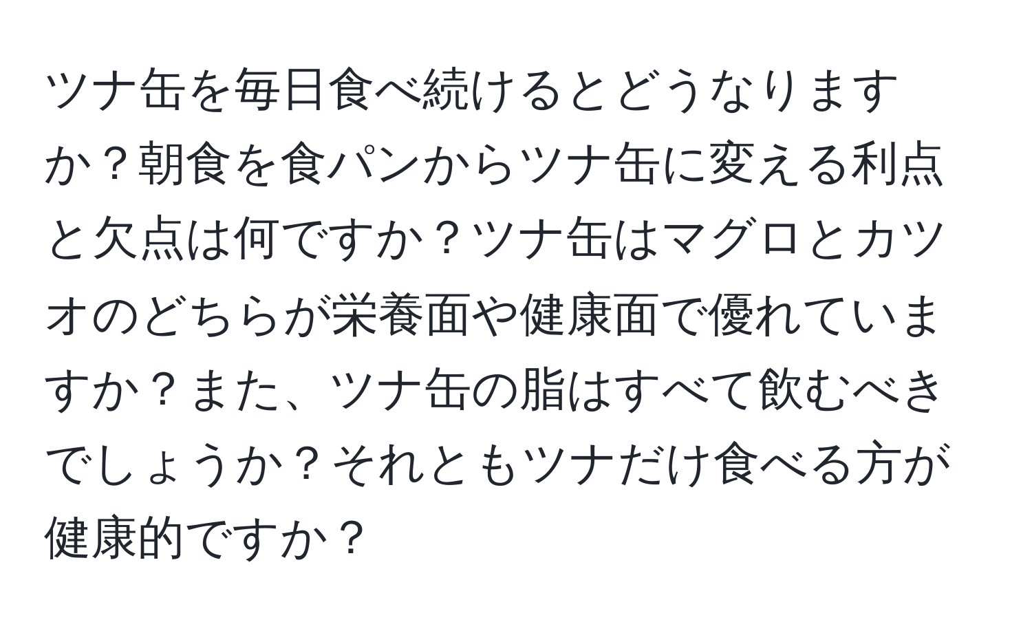 ツナ缶を毎日食べ続けるとどうなりますか？朝食を食パンからツナ缶に変える利点と欠点は何ですか？ツナ缶はマグロとカツオのどちらが栄養面や健康面で優れていますか？また、ツナ缶の脂はすべて飲むべきでしょうか？それともツナだけ食べる方が健康的ですか？
