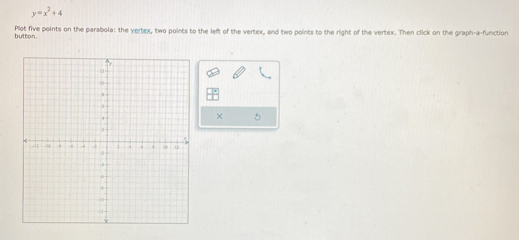 y=x^2+4
Plot five points on the parabola: the vertex, two points to the left of the vertex, and two points to the right of the vertex. Then click on the graph-a-function 
button. 
×