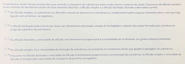 A membrana celular forma uma barreira que controla o transporte de substâncias entre o lado interno e externo da célula. O processo de difusão também
ocorre através de membrana celular de duas maneiras distintas: a difusão simples e a difusão facilitada. Assinale a alternativa correta:
* Na difusão simples, as substâncias se difundem através de aberturas na membrana ou simplesmente pelos espaços intramoleculares, sem que haja
ligação com proteínas carregadoras.
A difusão facilitada pode ocorrer por duas vias: diretamente pela dupla camada de fosfolipídios e através dos canais formados por proteínas ao
longo da superfície da membrana.
C. Na difusão facilitada, a velocidade de difusão será diretamente proporcional à sua facilidade em se dissolver em gordura (lipossolubilidade).
d * Na difusão simples, há a necessidade de interação da substância com proteínas na membrana celular que ajudam a passagem da substância.
e Enquanto na difusão facilitada a velocidade de difusão é diretamente proporcional à concentração da substância, na difusão simples a velocidade de
difusão é limitada pela capacidade de transporte da proteína carregadora.