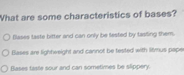 What are some characteristics of bases?
Bases taste bitter and can only be tested by tasting them.
Bases are lightweight and cannot be tested with litmus pape
Bases taste sour and can sometimes be slippery.