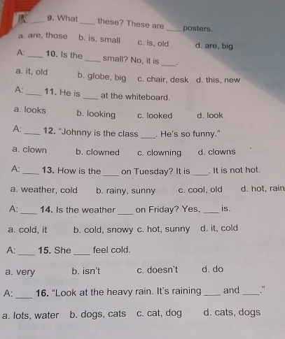 What _these? These are _posters.
a. are, those b. is, small c. is, old d. are, big
A: _10. Is the _small? No, it is _.
a. it, old b. globe, big c. chair, desk d. this, new
A: _11. He is _at the whiteboard.
a. looks b. looking c. looked d. look
A: _12. "Johnny is the class _. He's so funny."
a. clown b. clowned c. clowning d. clowns
A: _13. How is the _on Tuesday? It is _. It is not hot.
a. weather, cold b. rainy, sunny c. cool, old d. hot, rain
_
A: _14. Is the weather on Friday? Yes, _is.
a. cold, it b. cold, snowy c. hot, sunny d. it, cold
_
_
A: 15. She feel cold.
a. very b. isn't c. doesn't d.do
A:_ 16. “Look at the heavy rain. It’s raining _and _."
a. lots, water b. dogs, cats c. cat, dog d. cats, dogs