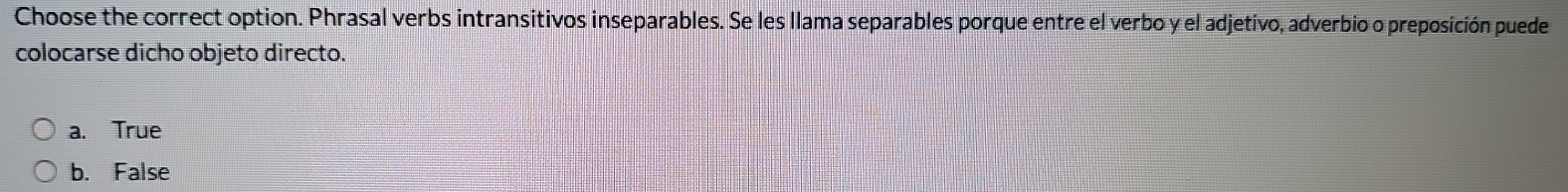 Choose the correct option. Phrasal verbs intransitivos inseparables. Se les llama separables porque entre el verbo y el adjetivo, adverbio o preposición puede
colocarse dicho objeto directo.
a. True
b. False