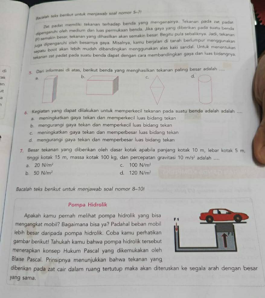 Bacalah teks berikut untuk menjawab soal nomor 5-7!
7
Zat padat memiliki tekanan terhadap benda yang mengenainya. Tekanan pada zat padat
dipengaruhi oleh medium dan luas permukaan benda. Jika gaya yang diberikan pada suatu benda
(F) semakin besar, tekanan yang dihasilkan akan semakin besar. Begitu pula sebaliknya. Jadi, tekanan
juga dipengaruhi oleh besarnya gaya. Misalnya, kamu berjalan di tanah berlumpur menggunakan
sepatu boot akan lebih mudah dibandingkan menggunakan alas kaki sandal. Untuk menentukan
tekanan zat padat pada suatu benda dapat dengan cara membandingkan gaya dan luas bidangnya.
dì 5. Dari informasi di atas, berikut benda yang menghasilkan tekanan paling besar adalah ....
ak a.
b
C.
d.
an
at
a
6. Kegiatan yang dapat dilakukan untuk memperkecil tekanan pada suatu benda adalah adalah ....
a. meningkatkan gaya tekan dan memperkecil luas bidang tekan
b. mengurangi gaya tekan dan memperkecil luas bidang tekan
c. meningkatkan gaya tekan dan memperbesar luas bidang tekan
d. mengurangi gaya tekan dan memperbesar luas bidang tekan
7. Besar tekanan yang diberikan oleh dasar kotak apabila panjang kotak 10 m, lebar kotak 5 m.
tinggi kotak 15 m, massa kotak 100 kg, dan percepatan gravitasi 10m/s^2 adalah ....
a. 20N/m^2 C. 100N/m^2
b. 50N/m^2 d. 120N/m^2
Bacalah teks berikut untuk menjawab soal nomor 8-10!
Pompa Hidrolik
Apakah kamu pernah melihat pompa hidrolik yang bisa
mengangkat mobil? Bagaimana bisa ya? Padahal beban mobil
lebih besar daripada pompa hidrolik. Coba kamu perhatikan
gambar berikut! Tahukah kamu bahwa pompa hidrolik tersebut
menerapkan konsep Hukum Pascal yang dikemukakan oleh
Blaise Pascal. Prinsipnya menunjukkan bahwa tekanan yan
diberikan pada zat cair dalam ruang tertutup maka akan diteruskan ke segala arah dengan besar
yang sama.