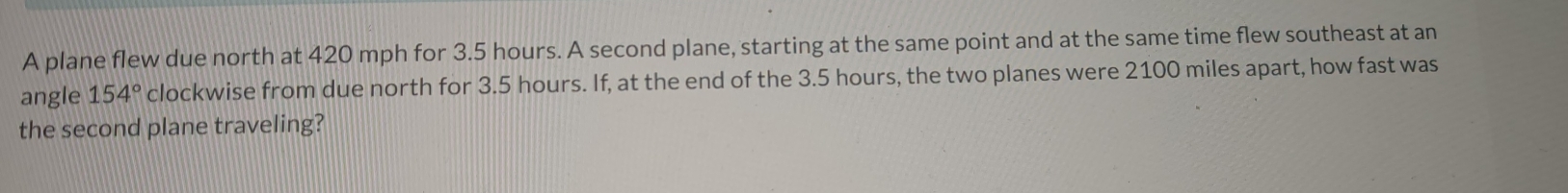 A plane flew due north at 420 mph for 3.5 hours. A second plane, starting at the same point and at the same time flew southeast at an 
angle 154° clockwise from due north for 3.5 hours. If, at the end of the 3.5 hours, the two planes were 2100 miles apart, how fast was 
the second plane traveling?