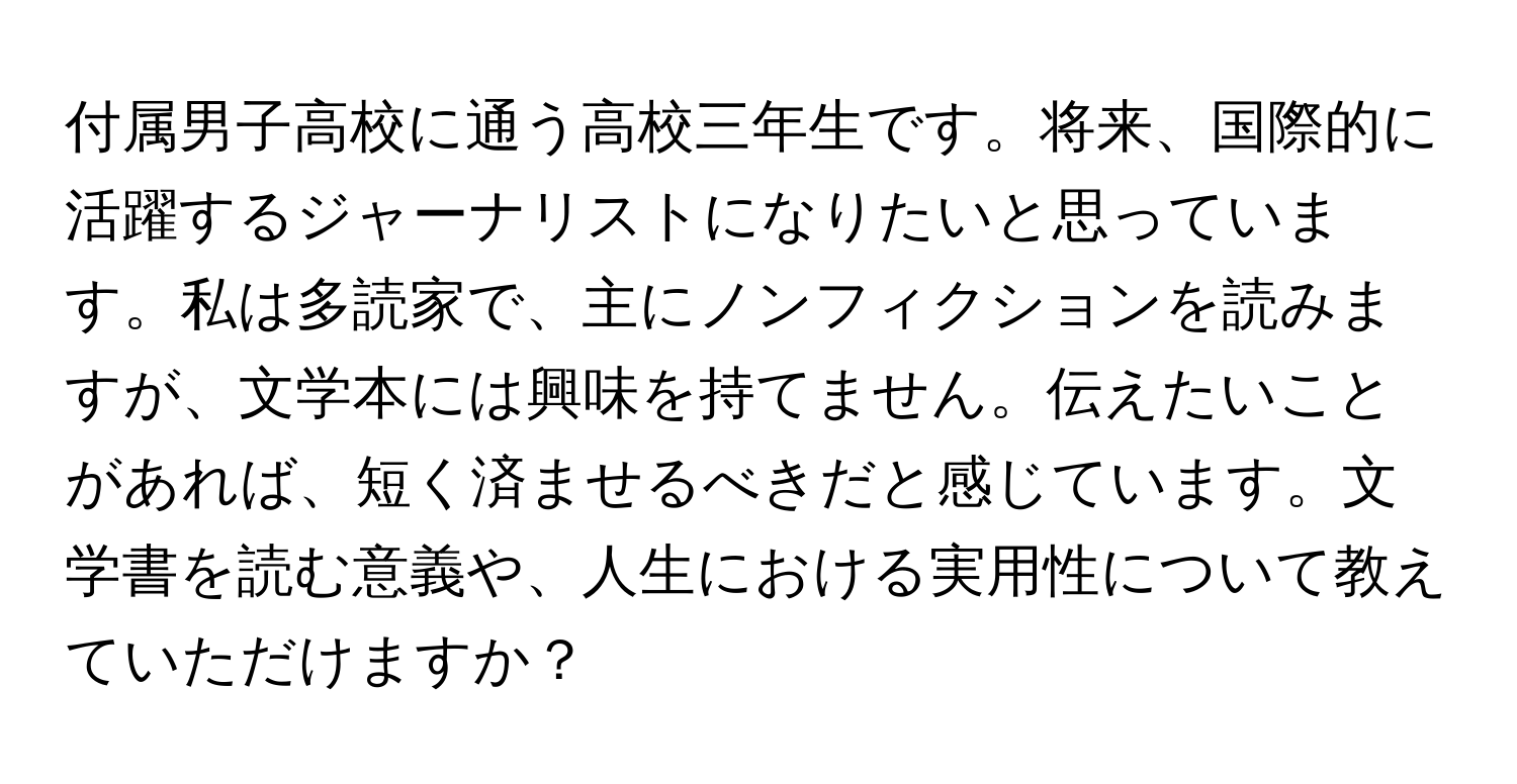 付属男子高校に通う高校三年生です。将来、国際的に活躍するジャーナリストになりたいと思っています。私は多読家で、主にノンフィクションを読みますが、文学本には興味を持てません。伝えたいことがあれば、短く済ませるべきだと感じています。文学書を読む意義や、人生における実用性について教えていただけますか？