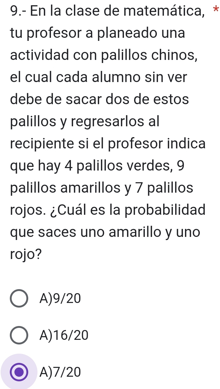 9.- En la clase de matemática, *
tu profesor a planeado una
actividad con palillos chinos,
el cual cada alumno sin ver
debe de sacar dos de estos
palillos y regresarlos al
recipiente si el profesor indica
que hay 4 palillos verdes, 9
palillos amarillos y 7 palillos
rojos. ¿Cuál es la probabilidad
que saces uno amarillo y uno
rojo?
A) 9/20
A) 16/20
A) 7/20