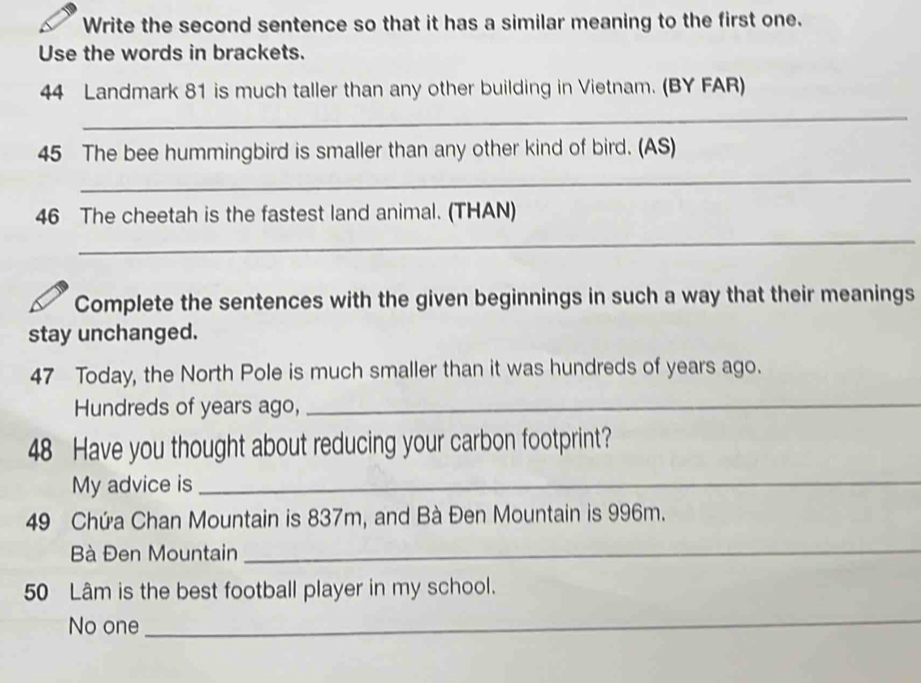 Write the second sentence so that it has a similar meaning to the first one. 
Use the words in brackets.
44 Landmark 81 is much taller than any other building in Vietnam. (BY FAR) 
_ 
_ 
45 The bee hummingbird is smaller than any other kind of bird. (AS) 
46 The cheetah is the fastest land animal. (THAN) 
_ 
Complete the sentences with the given beginnings in such a way that their meanings 
stay unchanged. 
47 Today, the North Pole is much smaller than it was hundreds of years ago. 
Hundreds of years ago, 
_
48 Have you thought about reducing your carbon footprint? 
My advice is 
_
49 Chứa Chan Mountain is 837m, and Bà Đen Mountain is 996m. 
Bà Đen Mountain 
_
50 Lâm is the best football player in my school. 
No one 
_