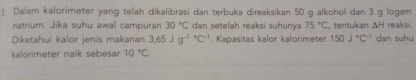 Dalam kalorimeter yang telah dikalibrasi dan terbuka direaksikan 50 g alkohol dan 3 g logam 
natrium. Jika suhu awal campuran 30°C dan setelah reaksi suhunya 75°C , tentukan △ H reaksi . 
Diketahui kalor jenis makanan 3,65Jg^((-1)°C^-1). Kapasitas kalor kalorimeter 150J°C^(-1) dan suhu 
kalorimeter naik sebesar 10°C.