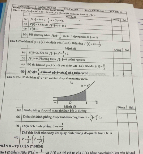 PHAn LóP 128
1-1 T ác nghiệm đ  Môn: Đai Số NGÀY
.
định trên (-∈fty ;0). Biết rằng f'(x)=2x+ 1/x^2 .
Câu 3: Cho đồ thị hàm số y=e^x và hình được tô màu như dưới.
Đúng Sai
(a) Hình phẳng được tô màu giới hạn bởi 3 đường
(b)   Diện tích hình phẳng được tính bởi công thức S=∈tlimits _(-1)^1(e^x)^2dx
(c)  Diện tích hình phẳng S=e- 1/e 
Thể tích khối tròn xoay khi quay hình phẳng đó quanh trục Ox là
(d) V= 1/2 π (e^2- 1/e^2 )
phản II - Tự luận (7 điêm)
Cầu 1 (2 điễm): Nếu F'(x)=frac 1 và F(1)=2 thì giá tri của F(4) bằng bao nhiêu? Làm tròn kết quả