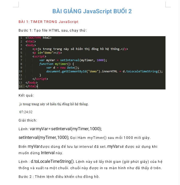 BÀI GIẢNG JavaScript BUỔI 2 
BÀI 1: TIMER TRONG JavaScript 
Bước 1: Tạo file HTML sau, chạy thứ: 
1
2
3
4 js trong trang này sẽ hiển thị đồng hồ hệ thống.
5 <<tex>p id='' de mo^*>
6

13
14
Kết quả: 
js trong trang này sẽ hiển thị đồng hồ hệ thống.
07:24:32
Giải thích: 
Lệnh: varmyVar = setInterval(myTimer, 1000); 
setInterval(myTimer, 1000); Gọi Hàm myTimer() sau mỗi 1000 mili giây. 
Biến myVarđược dùng để lưu lại interval đã set.myVarsẽ được sử dụng khi 
muốn dừng Interval này. 
Lệnh : d.toLocaleTimeString(). Lệnh này sẽ lấy thời gian (giờ phút giây) của hệ 
thống và xuất ra một chuỗi. chuỗi này được in ra màn hình như đã thấy ở trên. 
Bước 2 : Thêm lệnh điều khiển cho đồng hồ.