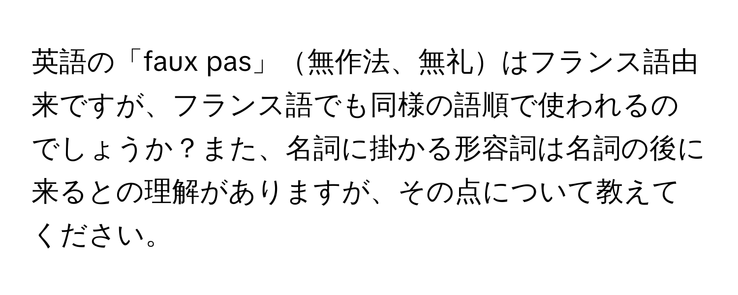 英語の「faux pas」無作法、無礼はフランス語由来ですが、フランス語でも同様の語順で使われるのでしょうか？また、名詞に掛かる形容詞は名詞の後に来るとの理解がありますが、その点について教えてください。