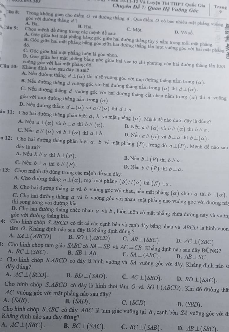 Tà 10-11-12 Và Luyện Thi THPT Quốc Gia Trang
Chuyên Đề 7: Quan Hệ Vuông Góc 9
Cầu 8: Trong không gian cho điểm O và đường thắng d . Qua điểm O có bao nhiêu mật phẳng vuờng
góc với đường thắng d ?
A. Ba. B. Hai. C. Một. D. Vô số.
Câu 9:  Chọn mệnh đề đủng trong các mệnh đề sau:
A. Góc giữa hai mặt phầng bằng góc giữa hai đường thẳng tùy ý nằm trong mỗi mặt phẳng.
đó.
B. Gốc giữa hai mặt phẳng bằng góc giữa hai đường thẳng lằn lượt vuông góc với hai mặt phẳng
C. Góc giữa hai mặt phẳng luôn là góc nhọn.
D. Góc giữa hai mặt phẳng bằng góc giữa hai vec tơ chỉ phương của hai đường thắng lằn lượt
vuỡng góc với hai mặt phẳng đó.
Câu 10: Khẳng định nào sau đây là sai?
A. Nếu đường thẳng d ⊥ (alpha ) thì d sẽ vuông góc với mọi đường thẳng nằm trong (α).
B. Nếu đường thẳng ở vuông góc với hai đường thẳng nằm trong (α) thì d⊥ (alpha ).
C. Nếu đường thẳng đ vuông góc với hai đường thẳng cắt nhau nằm trong (α) thì d vuông
góc với mọi đường thẳng nằm trong (α).
D. Nếu đường thẳng d⊥ (alpha ) và aparallel (alpha ) thì d⊥ a.
ầu 11: Cho hai đường thẳng phân biệt a, b và mặt phẳng (α). Mệnh đề nào dưới đây là đúng?
A. Nếu a⊥ (alpha ) và b⊥ a thì bparallel (alpha ). B. Nếu aparallel (alpha ) và bparallel (alpha ) thì bparallel a.
C. Nếu aparallel (alpha ) và b⊥ (alpha ) thì a⊥ b. D. Nếu aparallel (alpha ) và b⊥ a thì b⊥ (alpha ).
u 12: Cho hai đường thẳng phân biệt α, b và mặt phẳng (P), trong đó a⊥ (P). Mệnh đề nào sau
đây là sai?
A. Nếu bparallel a thì b⊥ (P). B. Nếu b⊥ (P) thì bparallel a.
C. Nếu b⊥ a thì bparallel (P). D. Nếu bparallel (P) thì b⊥ a.
: 13: Chọn mệnh đề đúng trong các mệnh đề sau đây:
A. Cho đường thắng a⊥ (alpha ) , mọi mặt phẳng (beta )//(alpha ) thì (beta )⊥ a
B. Cho hai đường thẳng α và b vuông góc với nhau, nếu mặt phẳng (α) chứa a thì b⊥ (alpha ).
C. Cho hai đường thẳng a và b vuông góc với nhau, mặt phẳng nào vuông góc với đường này
thì song song với đường kia.
D. Cho hai đường thẳng chéo nhau  và b, luôn luôn có mặt phẳng chứa đường này và vuôn
góc với đường thăng kia.
4: Cho hình chóp S.ABCD có tất cả các cạnh bên và cạnh đáy bằng nhau và ABCD là hình vuôn
tâm O. Khẳng định nào sau đây là khắng định đúng ?
A. SA⊥ (ABCD) B. SO⊥ (ABCD) C. AB⊥ (SBC) D. AC⊥ (SBC)
5: Cho hình chóp tam giác SABC có SA=SB và AC=CB. Khẳng định nào sau đây ĐÚNG?
A. BC⊥ (SBC). B. SB⊥ AB. C. SA⊥ (ABC). D. AB⊥ SC.
: Cho hình chóp S.ABCD có đáy là hình vuông và SA vuông góc với đáy. Khẳng định nào sa
đây đúng?
A. AC⊥ (SCD). B. BD⊥ (SAD). C. AC⊥ (SBD). D. BD⊥ (SAC).
Cho hình chóp S.ABCD có đáy là hình thoi t tan O và SO⊥ (ABCD). Khi đó đường thẳ:
AC vuông góc với mặt phẳng nào sau đây?
A. (SAB) . B. (SAD) C. (SCD). D,(SBD).
Cho hình chóp S.ABC có đáy ABC là tam giác vuông tại B, cạnh bên SA vuông góc với đá
Khẳng định nào sau đây đúng?
A. AC⊥ (SBC). B. BC⊥ (SAC). C. BC⊥ (SAB). D. AB⊥ (SBC).