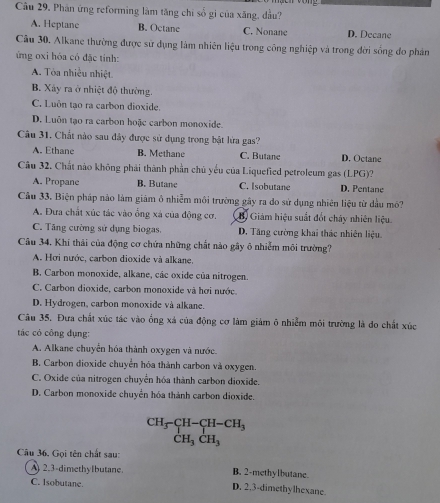 Câu 29, Phân ứng reforming làm tăng chỉ số gi của xăng, đầu?
A. Heptane B. Octane C. Nonane D. Decane
Cầu 30. Alkane thường được sử dụng làm nhiên liệu trong công nghiệp và trong đời sống đo phản
ng oxi hóa có đặc tính:
A. Tòa nhiều nhiệt
B. Xây ra ở nhiệt độ thường.
C. Luôn tạo ra carbon dioxide.
D. Luôn tạo ra carbon hoặc carbon monoxide.
Câu 31. Chất nào sau đây được sử dụng trong bật lửa gas?
A. Ethane B. Methane C. Butane D. Octane
Câu 32. Chất nào không phải thành phần chủ yếu của Liquefied petroleum gas (LPG)?
A. Propane B. Butane C. Isobutane D. Pentane
Câu 33. Biện pháp nào làm giám ô nhiễm môi trường gây ra đo sử dụng nhiên liệu từ dầu mô?
A. Đưa chất xúc tác vào ổng xá của động cơ. B. Giám hiệu suất đốt chây nhiên liệu
C. Tăng cường sử dụng biogas. D. Tăng cường khai thác nhiên liệu.
Câu 34. Khí thải của động cơ chứa những chất nào gây ô nhiễm môi trường?
A. Hơi nước, carbon dioxide và alkane.
B. Carbon monoxide, alkane, các oxide của nitrogen.
C. Carbon dioxide, carbon monoxide và hơi nước.
D. Hydrogen, carbon monoxide và alkane.
Câu 35. Đưa chất xúc tác vào ống xá của động cơ làm giám ô nhiễm môi trường là đo chất xúc
tác có công dụng:
A. Alkane chuyển hóa thành oxygen và nước.
B. Carbon dioxide chuyển hóa thành carbon và oxygen.
C. Oxide của nitrogen chuyển hóa thành carbon dioxide.
D. Carbon monoxide chuyển hóa thành carbon dioxide.
beginarrayr CH_3-CH-CH_3 CH_3CH_3endarray
Câu 36, Gọi tên chất sau:
2.3-dimethylbutane. B. 2-methylbutane.
C. Isobutane. D. 2.3-dimethylhexane.