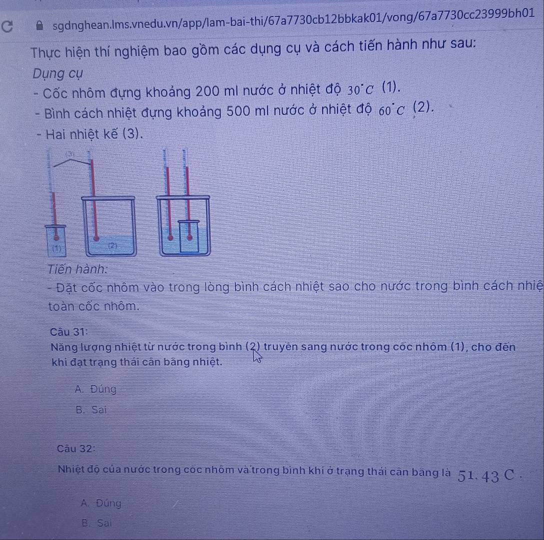 Thực hiện thí nghiệm bao gồm các dụng cụ và cách tiến hành như sau:
Dụng cụ
- Cốc nhôm đựng khoảng 200 mI nước ở nhiệt độ 30°C (1).
- Bình cách nhiệt đựng khoảng 500 ml nước ở nhiệt độ 60°C(2). 
- Hai nhiệt kế (3).
Tiến hành:
- Đặt cốc nhôm vào trong lòng bình cách nhiệt sao cho nước trong bình cách nhiệ
toàn cốc nhôm.
Câu 31:
Năng lượng nhiệt từ nước trong bình (2) truyền sang nước trong cốc nhôm (1), cho đến
khi đạt trạng thái cân bằng nhiệt.
A. Đúng
B. Sai
Câu 32:
Nhiệt độ của nước trong cốc nhôm và trong bình khí ở trạng thái cân băng là 51. 43 C ,
A. Đúng
B. Sai