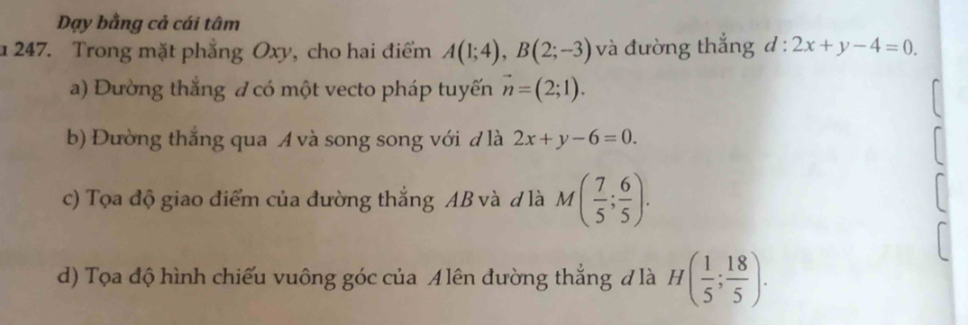 Dạy bằng cả cái tâm 
u 247. Trong mặt phẳng Oxy, cho hai điểm A(1;4), B(2;-3) và đường thắng d:2x+y-4=0. 
a) Dường thắng đ có một vecto pháp tuyến vector n=(2;1). 
b) Đường thắng qua A và song song với đ là 2x+y-6=0. 
c) Tọa độ giao điểm của đường thắng AB và d là M( 7/5 ; 6/5 ). 
d) Tọa độ hình chiếu vuông góc của Alên đường thẳng đ là H( 1/5 ; 18/5 ).