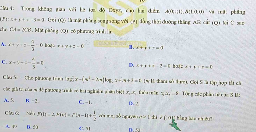 Trong không gian với hệ tọa độ Oxyz, cho hai điểm A(0;1;1), B(1;0;0) và mặt phẳng
(P): x+y+z-3=0. Gọi (Q) là mặt phẳng song song với (P) đồng thời đường thẳng AB cắt (Q) tại C sao
cho CA=2CB. Mặt phẳng (Q) có phương trình là:
A. x+y+z- 4/3 =0 hoặc x+y+z=0 B. x+y+z=0
C. x+y+z- 4/3 =0 hoặc x+y+z=0
D. x+y+z-2=0
Câu 5: Cho phương trình log _2^(2x-(m^2)-2m)log _2x+m+3=0 (m là tham số thực). Gọi S là tập hợp tất cả
các giá trị của m đề phương trình có hai nghiệm phân biệt x_1, x_2 thỏa mãn x_1. x_2=8. Tổng các phần tử của S là:
A. 5. B. −2. C. −1. D. 2.
Câu 6: Nếu F(1)=2, F(n)=F(n-1)+ 1/2  với mọi số nguyên n>1 thì F(101) bằng bao nhiêu?
A. 49 B. 50 C. 51 D. 52