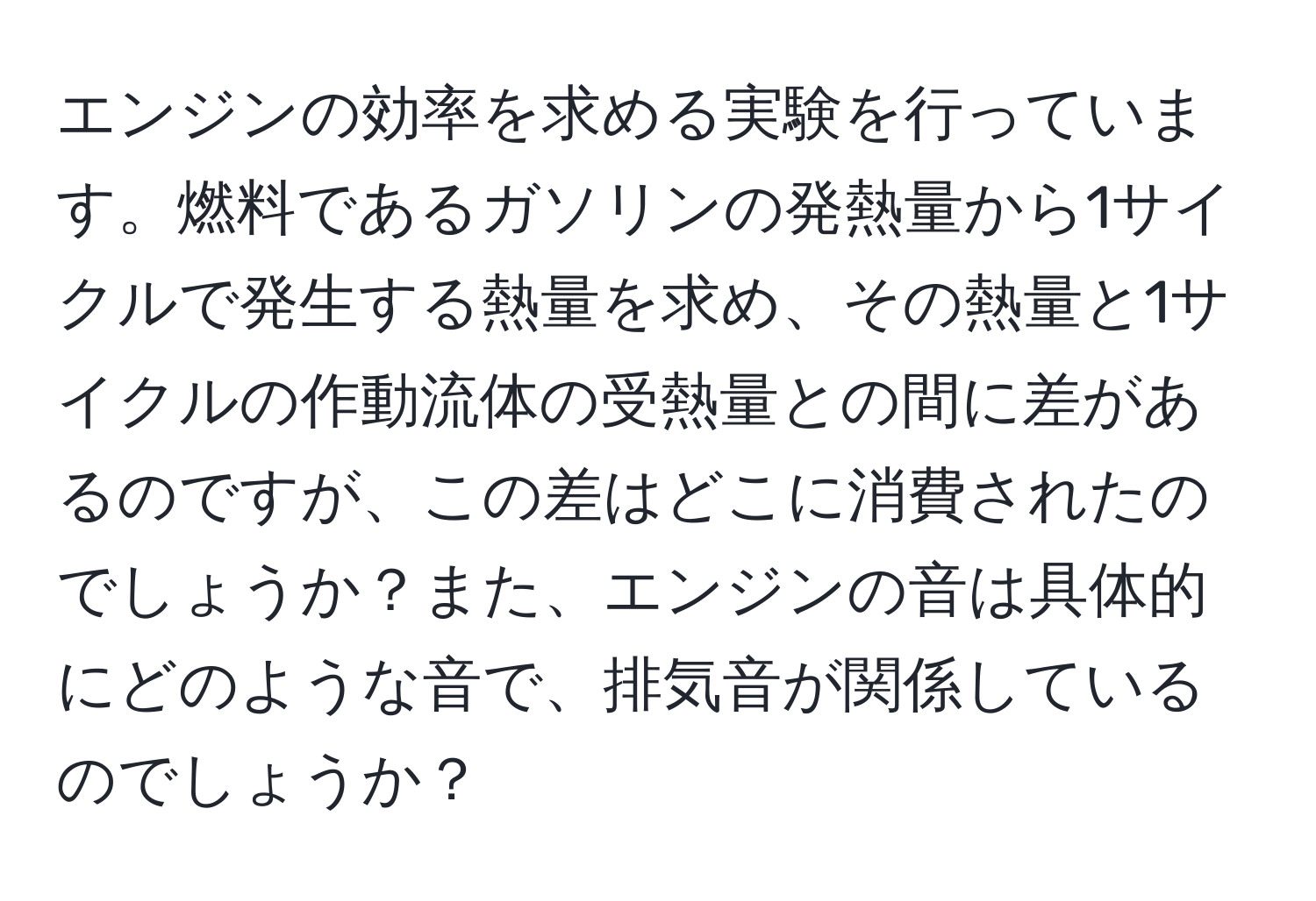 エンジンの効率を求める実験を行っています。燃料であるガソリンの発熱量から1サイクルで発生する熱量を求め、その熱量と1サイクルの作動流体の受熱量との間に差があるのですが、この差はどこに消費されたのでしょうか？また、エンジンの音は具体的にどのような音で、排気音が関係しているのでしょうか？