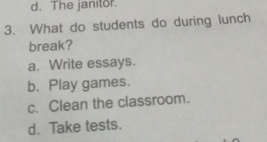 d. The janitor.
3. What do students do during lunch
break?
a. Write essays.
b. Play games.
c. Clean the classroom.
d. Take tests.