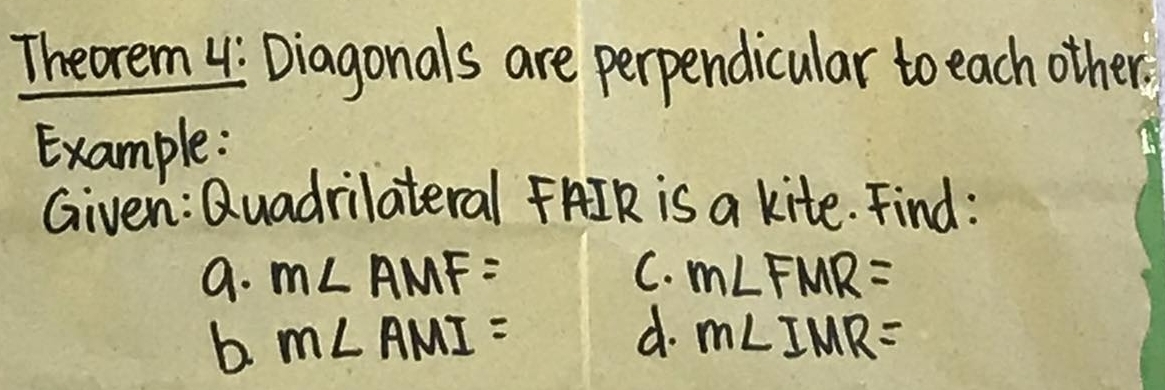 Theorem 4: Diagonals are perpendicular to each other. 
Example: 
Given: Quadrilateral FAIK is a kite. Find : 
a. m∠ AMF= C. m∠ FMR=
b m∠ AMI=
d. m∠ IMR=