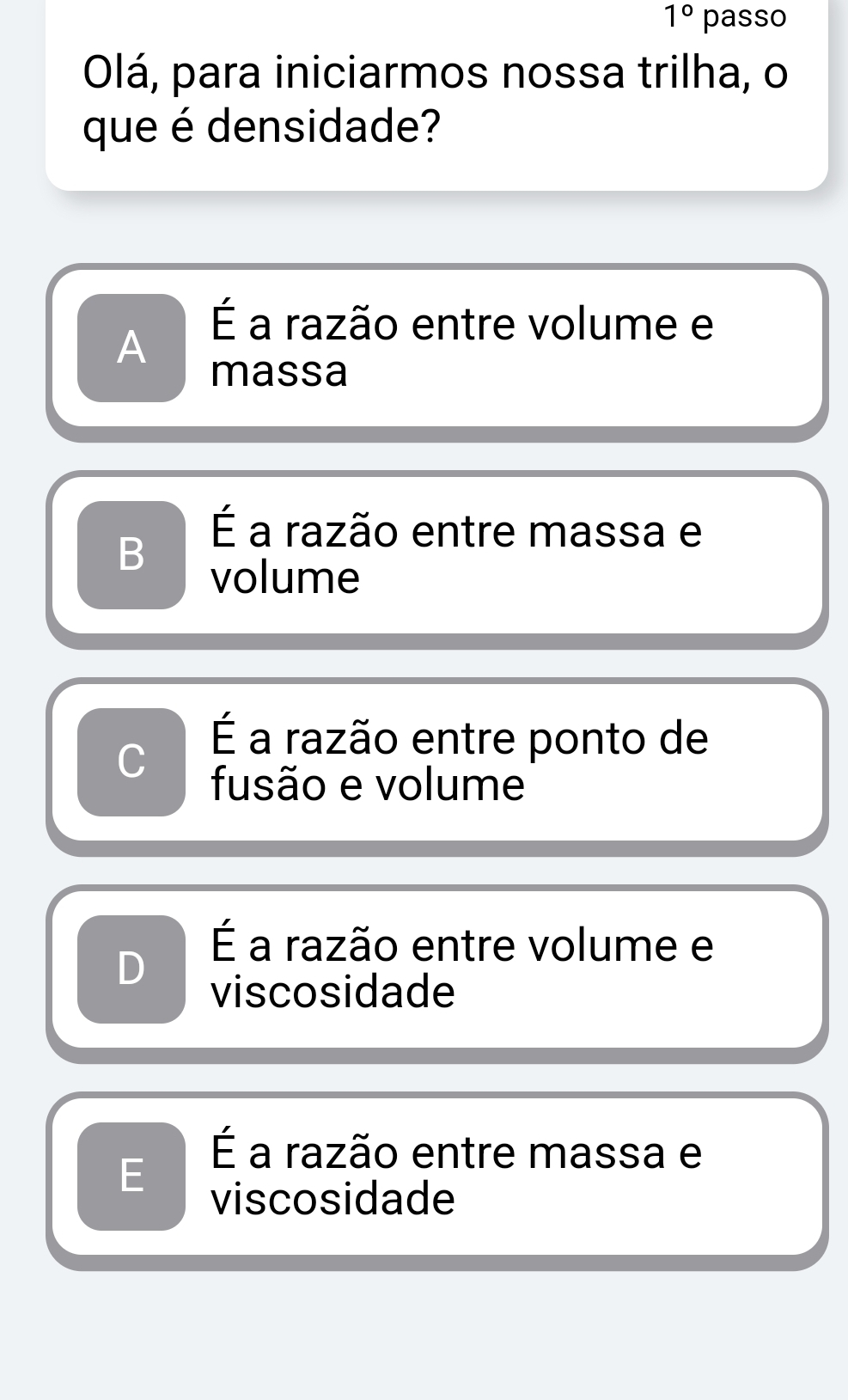 1° passo
Olá, para iniciarmos nossa trilha, o
que é densidade?
É a razão entre volume e
A
massa
É a razão entre massa e
B volume
É a razão entre ponto de
C fusão e volume
É a razão entre volume e
viscosidade
É a razão entre massa e
E viscosidade