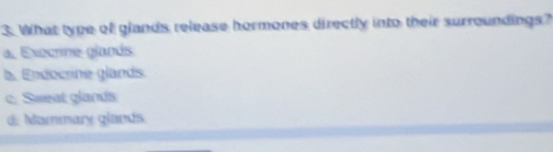 What type of glands release hormones directly into their surroundings?
a. Execrne glands
b. Endocrine glands.
c. Sweat glands
d. Mammary glands