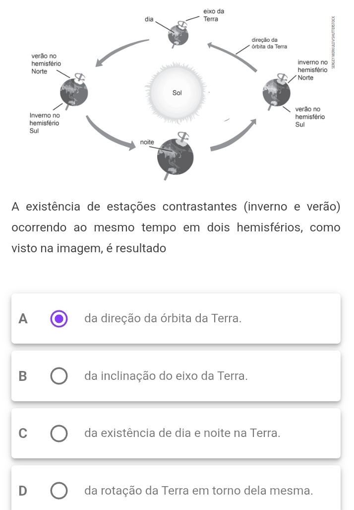 eixo da
A existência de estações contrastantes (inverno e verão)
ocorrendo ao mesmo tempo em dois hemisférios, como
visto na imagem, é resultado
A da direção da órbita da Terra.
B da inclinação do eixo da Terra.
C da existência de dia e noite na Terra.
D da rotação da Terra em torno dela mesma.